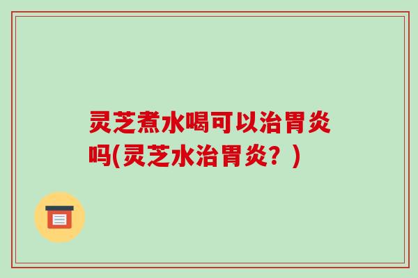 灵芝煮水喝可以治胃炎吗(灵芝水治胃炎?)