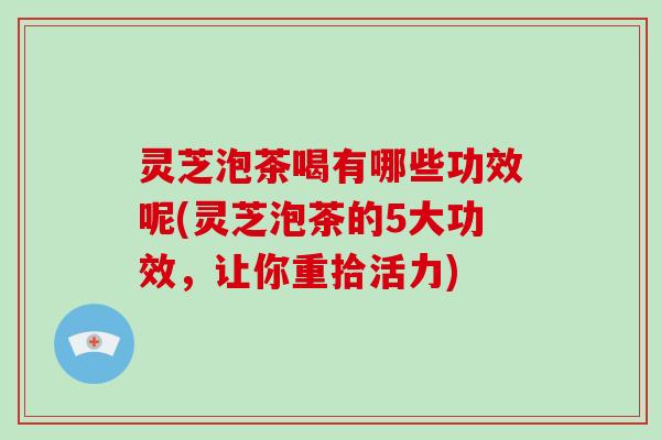 灵芝泡茶喝有哪些功效呢(灵芝泡茶的5大功效,让你重拾活力)