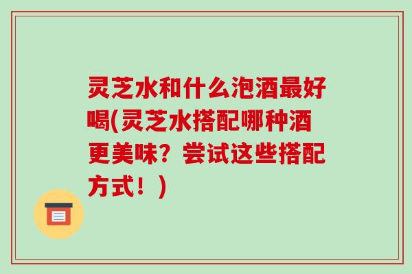 灵芝水和什么泡酒最好喝(灵芝水搭配哪种酒更美味?尝试这些搭配方式!)