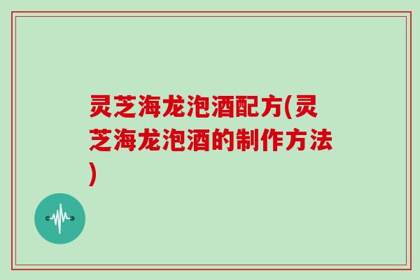 灵芝海龙泡酒配方(灵芝海龙泡酒的制作方法)
