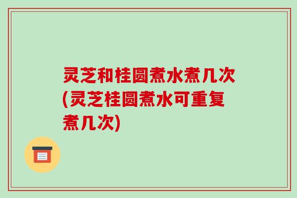 灵芝和桂圆煮水煮几次(灵芝桂圆煮水可重复煮几次)