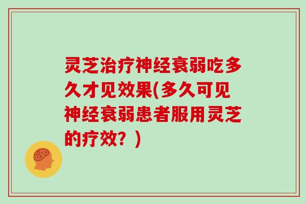 灵芝治疗神经衰弱吃多久才见效果(多久可见神经衰弱患者服用灵芝的疗效?)