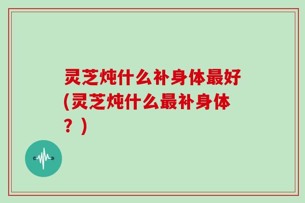 灵芝炖什么补身体最好(灵芝炖什么最补身体?)