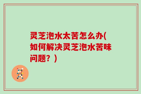 灵芝泡水太苦怎么办(如何解决灵芝泡水苦味问题?)