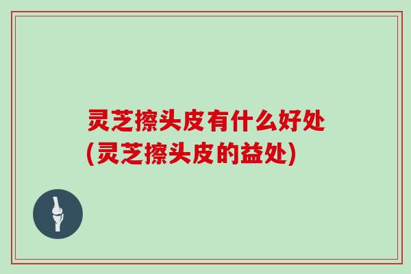 灵芝擦头皮有什么好处(灵芝擦头皮的益处)