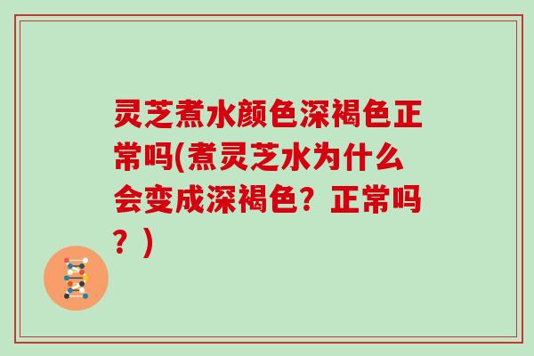 灵芝煮水颜色深褐色正常吗(煮灵芝水为什么会变成深褐色?正常吗?)