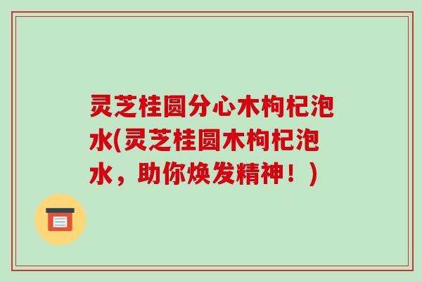 灵芝桂圆分心木枸杞泡水(灵芝桂圆木枸杞泡水,助你焕发精神!)
