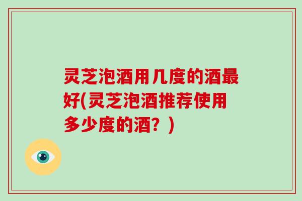 灵芝泡酒用几度的酒最好(灵芝泡酒推荐使用多少度的酒?)