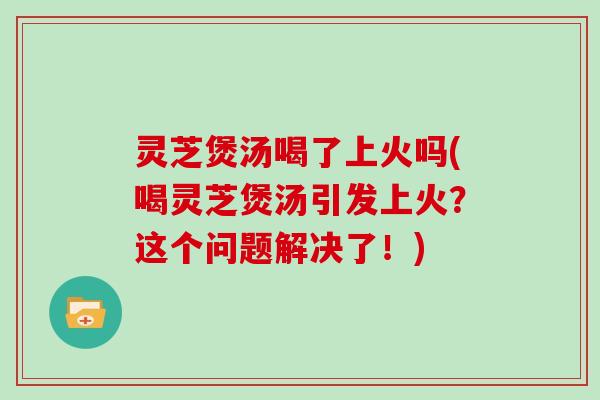 灵芝煲汤喝了上火吗(喝灵芝煲汤引发上火？这个问题解决了！)