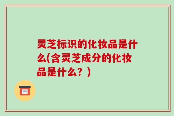 灵芝标识的化妆品是什么(含灵芝成分的化妆品是什么？)