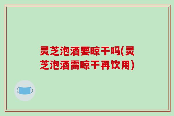 灵芝泡酒要晾干吗(灵芝泡酒需晾干再饮用)