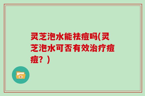灵芝泡水能祛痘吗(灵芝泡水可否有效治疗痘痘？)