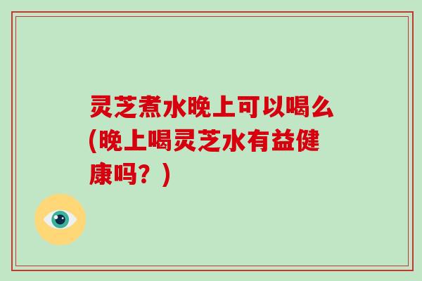 灵芝煮水晚上可以喝么(晚上喝灵芝水有益健康吗?)