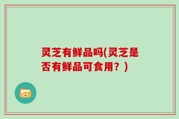 灵芝有鲜品吗(灵芝是否有鲜品可食用?)
