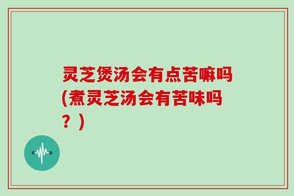 灵芝煲汤会有点苦嘛吗(煮灵芝汤会有苦味吗？)