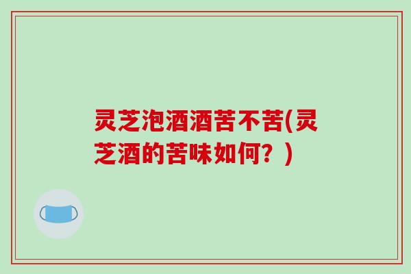灵芝泡酒酒苦不苦(灵芝酒的苦味如何?)