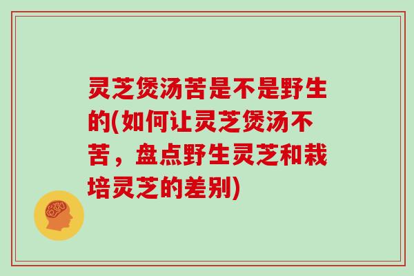 灵芝煲汤苦是不是野生的(如何让灵芝煲汤不苦，盘点野生灵芝和栽培灵芝的差别)