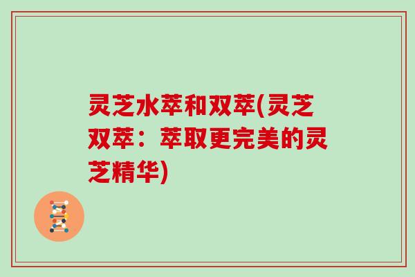 灵芝水萃和双萃(灵芝双萃:萃取更完美的灵芝精华)