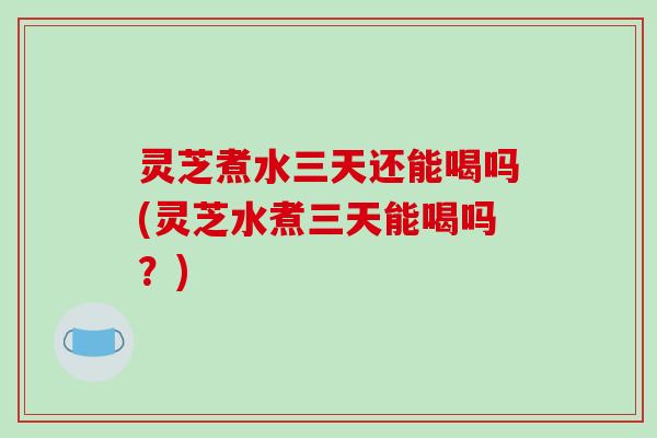灵芝煮水三天还能喝吗(灵芝水煮三天能喝吗?)