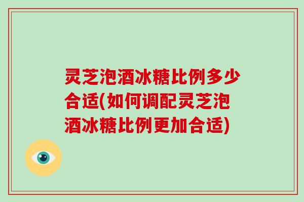 灵芝泡酒冰糖比例多少合适(如何调配灵芝泡酒冰糖比例更加合适)