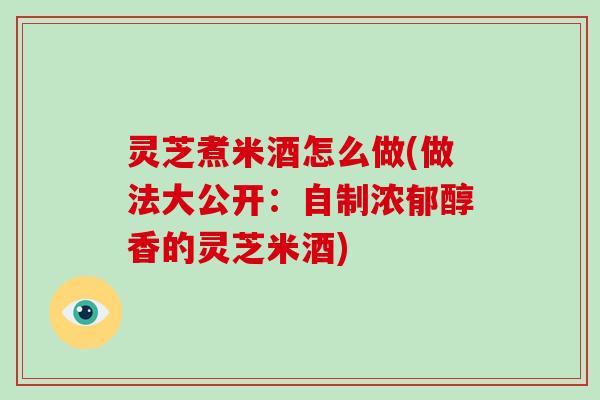 灵芝煮米酒怎么做(做法大公开:自制浓郁醇香的灵芝米酒)