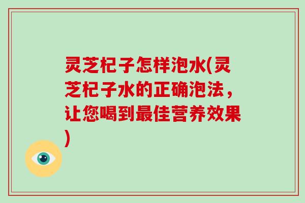 灵芝杞子怎样泡水(灵芝杞子水的正确泡法,让您喝到最佳营养效果)