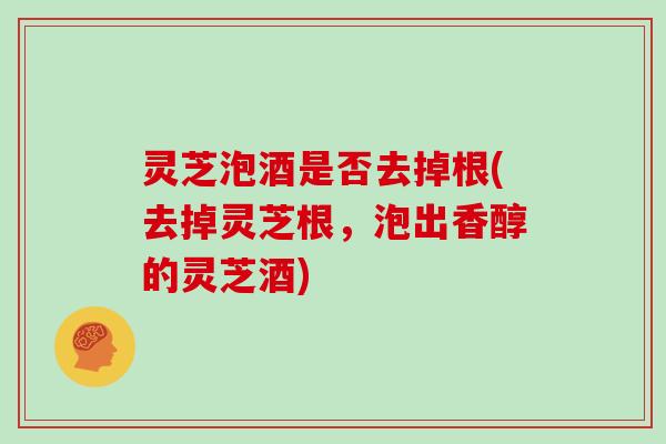 灵芝泡酒是否去掉根(去掉灵芝根,泡出香醇的灵芝酒)