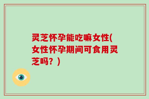 灵芝怀孕能吃嘛女性(女性怀孕期间可食用灵芝吗?)