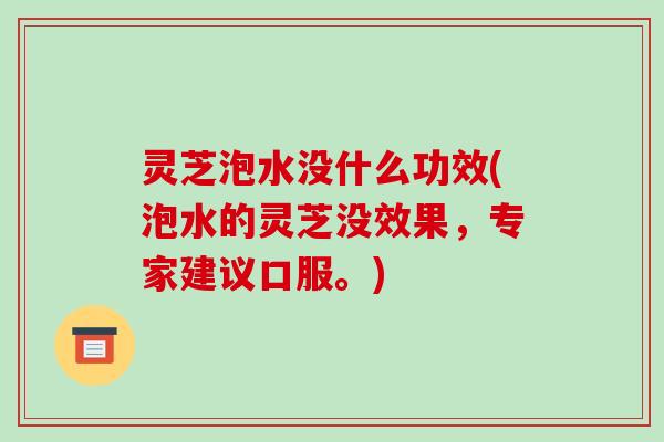 灵芝泡水没什么功效(泡水的灵芝没效果,专家建议口服。)