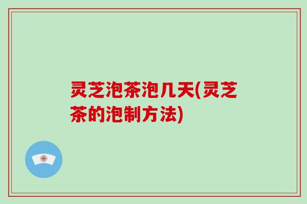 灵芝泡茶泡几天(灵芝茶的泡制方法)