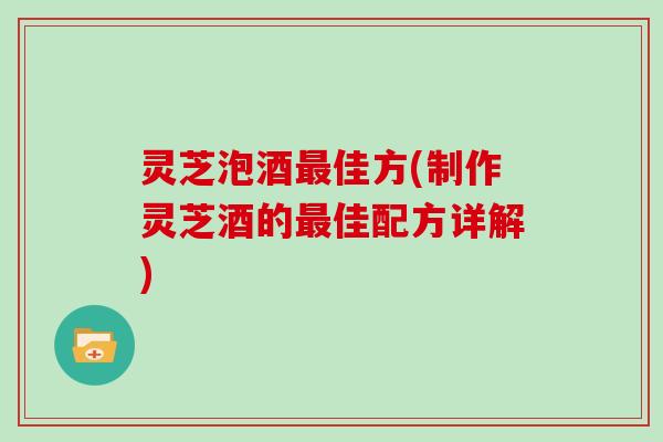灵芝泡酒最佳方(制作灵芝酒的最佳配方详解)
