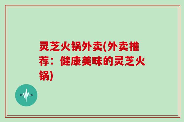 灵芝火锅外卖(外卖推荐：健康美味的灵芝火锅)
