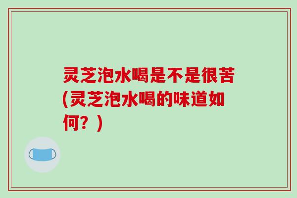 灵芝泡水喝是不是很苦(灵芝泡水喝的味道如何?)