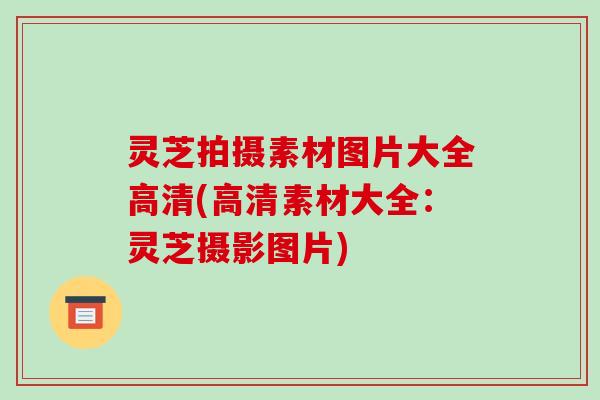 灵芝拍摄素材图片大全高清(高清素材大全:灵芝摄影图片)