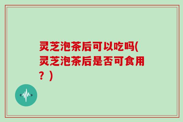 灵芝泡茶后可以吃吗(灵芝泡茶后是否可食用?)