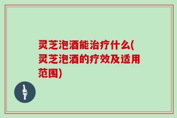灵芝泡酒能治疗什么(灵芝泡酒的疗效及适用范围)