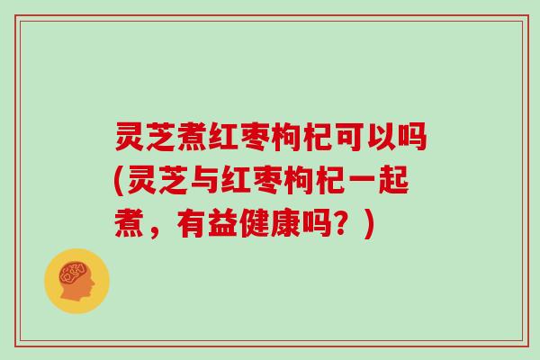 灵芝煮红枣枸杞可以吗(灵芝与红枣枸杞一起煮,有益健康吗?)