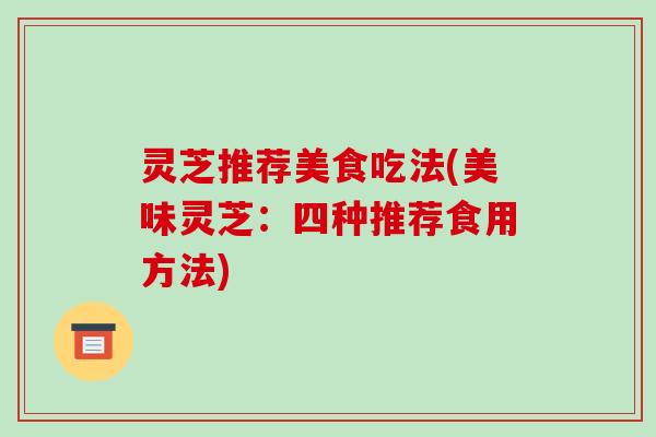 灵芝推荐美食吃法(美味灵芝:四种推荐食用方法)
