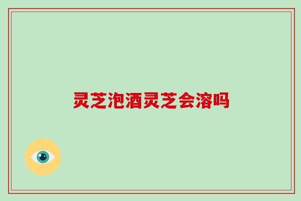 灵芝泡酒灵芝会溶吗