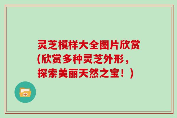 灵芝模样大全图片欣赏(欣赏多种灵芝外形,探索美丽天然之宝!)