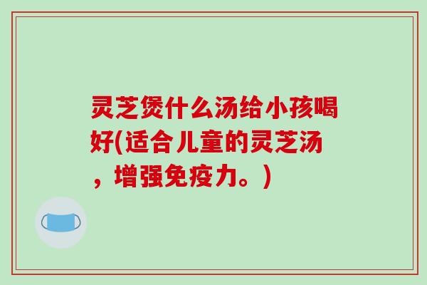 灵芝煲什么汤给小孩喝好(适合儿童的灵芝汤,增强免疫力。)