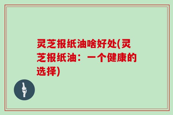 灵芝报纸油啥好处(灵芝报纸油:一个健康的选择)
