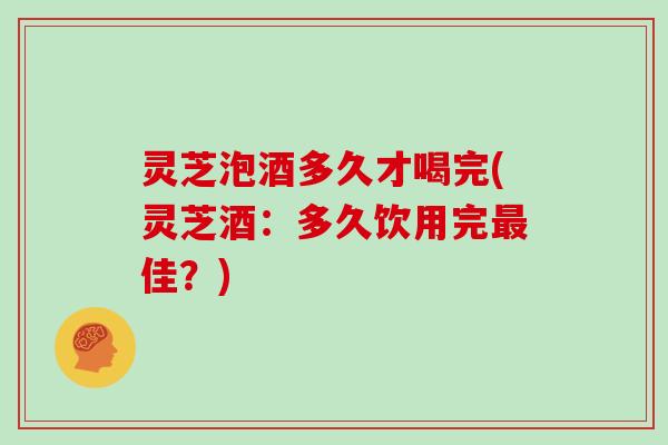 灵芝泡酒多久才喝完(灵芝酒:多久饮用完最佳?)