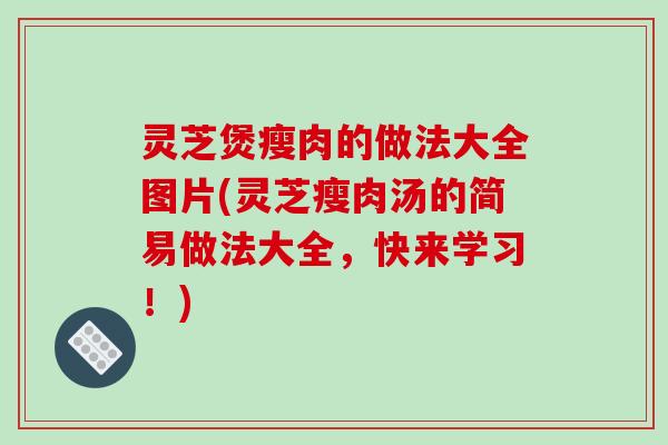 灵芝煲瘦肉的做法大全图片(灵芝瘦肉汤的简易做法大全，快来学习！)