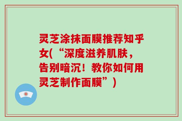 灵芝涂抹面膜推荐知乎女(“深度滋养肌肤,告别暗沉!教你如何用灵芝制作面膜”)