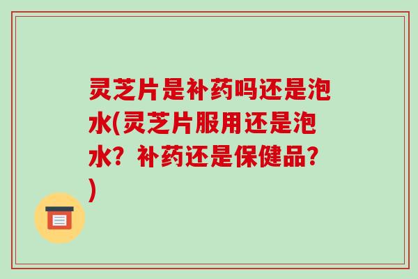 灵芝片是补药吗还是泡水(灵芝片服用还是泡水?补药还是保健品?)