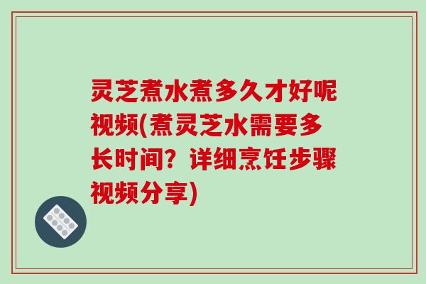 灵芝煮水煮多久才好呢视频(煮灵芝水需要多长时间?详细烹饪步骤视频分享)