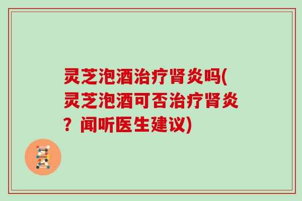 灵芝泡酒治疗肾炎吗(灵芝泡酒可否治疗肾炎？闻听医生建议)