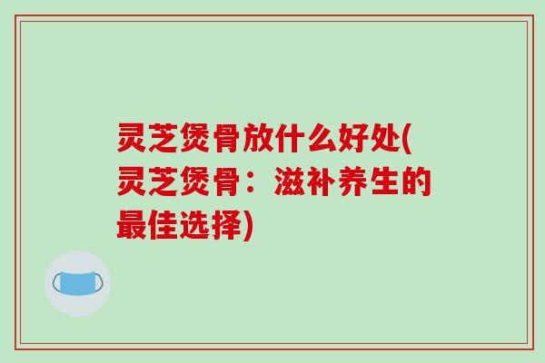 灵芝煲骨放什么好处(灵芝煲骨:滋补养生的最佳选择)