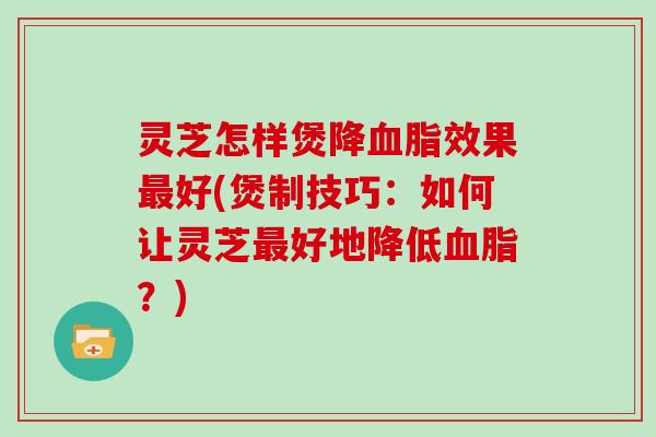 灵芝怎样煲降血脂效果最好(煲制技巧：如何让灵芝最好地降低血脂？)
